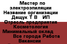 Мастер по электроэпиляции › Название организации ­ Дащук Т.В., ИП › Отрасль предприятия ­ Косметология › Минимальный оклад ­ 20 000 - Все города Работа » Вакансии   . Башкортостан респ.,Баймакский р-н